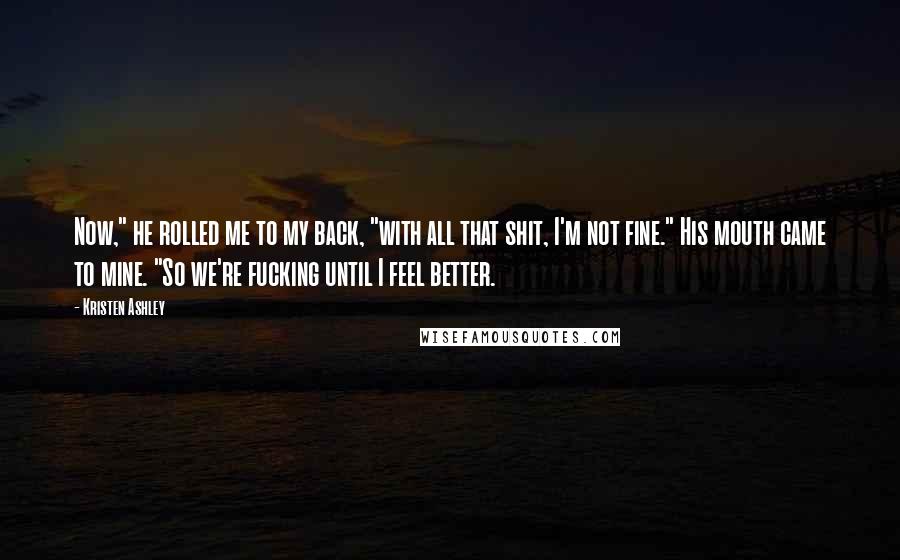 Kristen Ashley Quotes: Now," he rolled me to my back, "with all that shit, I'm not fine." His mouth came to mine. "So we're fucking until I feel better.