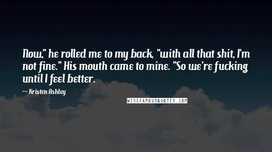 Kristen Ashley Quotes: Now," he rolled me to my back, "with all that shit, I'm not fine." His mouth came to mine. "So we're fucking until I feel better.