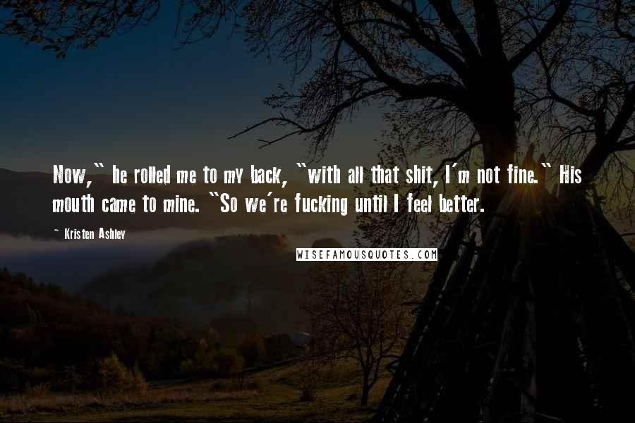 Kristen Ashley Quotes: Now," he rolled me to my back, "with all that shit, I'm not fine." His mouth came to mine. "So we're fucking until I feel better.