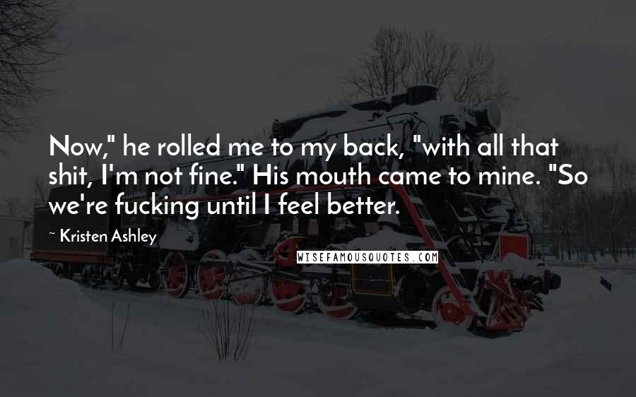 Kristen Ashley Quotes: Now," he rolled me to my back, "with all that shit, I'm not fine." His mouth came to mine. "So we're fucking until I feel better.