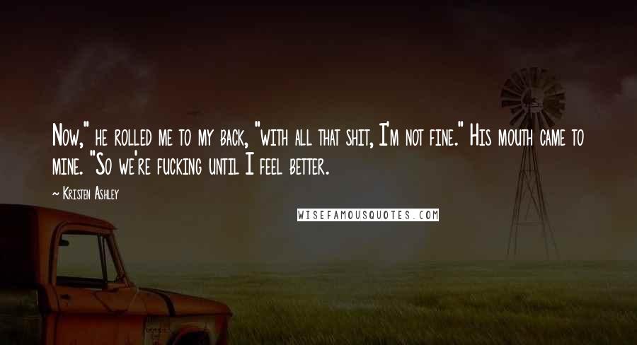 Kristen Ashley Quotes: Now," he rolled me to my back, "with all that shit, I'm not fine." His mouth came to mine. "So we're fucking until I feel better.