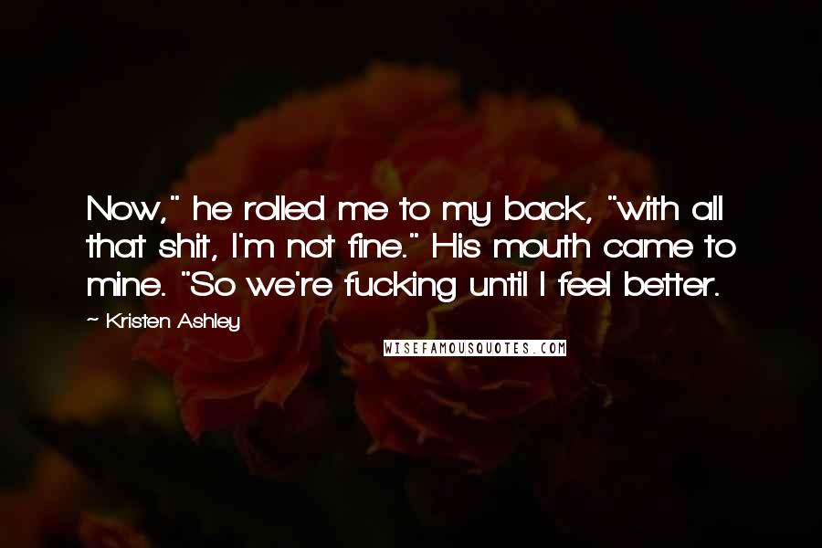 Kristen Ashley Quotes: Now," he rolled me to my back, "with all that shit, I'm not fine." His mouth came to mine. "So we're fucking until I feel better.