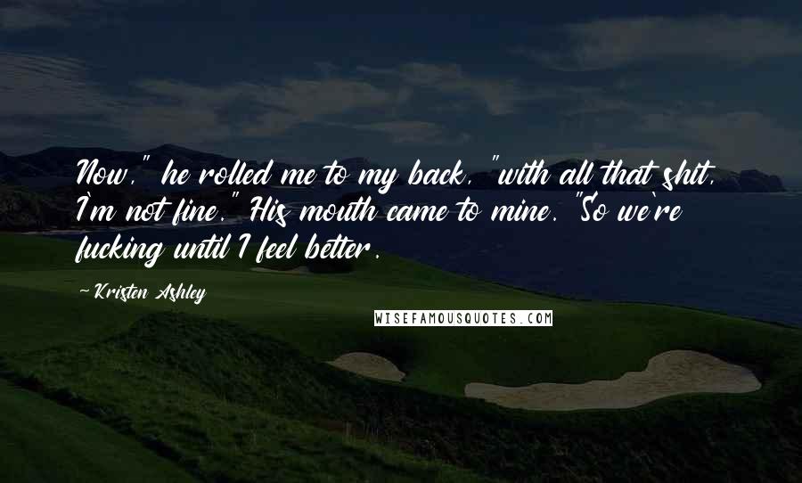 Kristen Ashley Quotes: Now," he rolled me to my back, "with all that shit, I'm not fine." His mouth came to mine. "So we're fucking until I feel better.