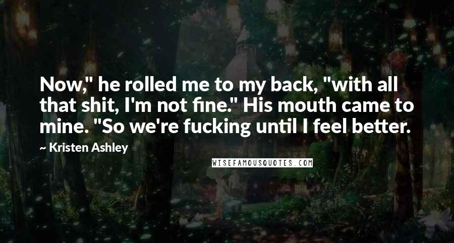 Kristen Ashley Quotes: Now," he rolled me to my back, "with all that shit, I'm not fine." His mouth came to mine. "So we're fucking until I feel better.