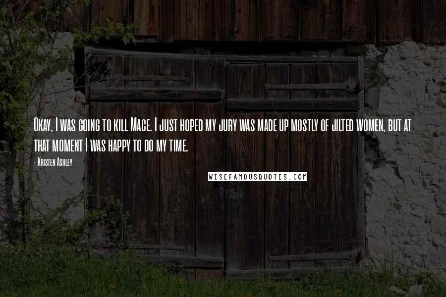 Kristen Ashley Quotes: Okay, I was going to kill Mace. I just hoped my jury was made up mostly of jilted women, but at that moment I was happy to do my time.