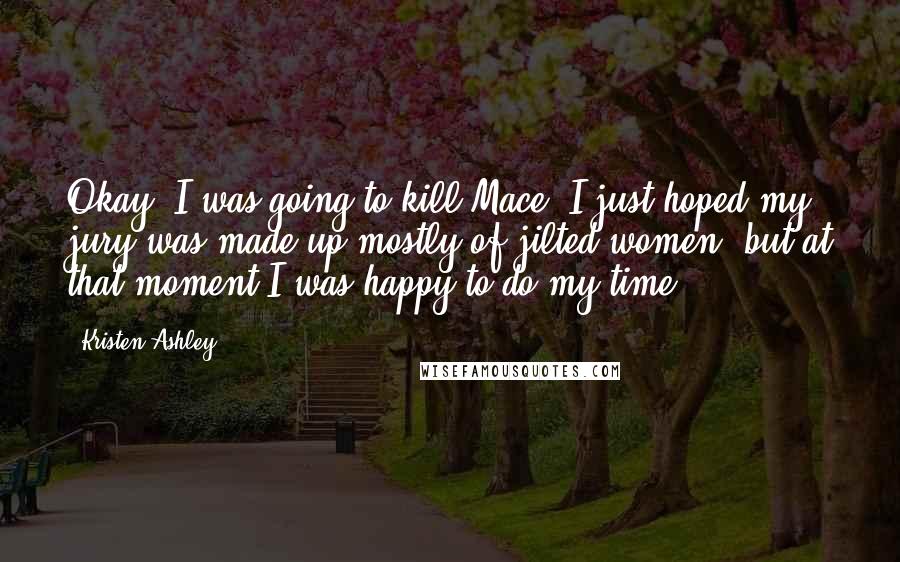 Kristen Ashley Quotes: Okay, I was going to kill Mace. I just hoped my jury was made up mostly of jilted women, but at that moment I was happy to do my time.