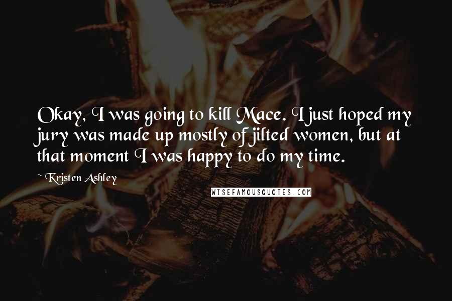 Kristen Ashley Quotes: Okay, I was going to kill Mace. I just hoped my jury was made up mostly of jilted women, but at that moment I was happy to do my time.