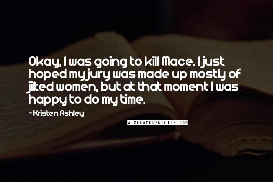 Kristen Ashley Quotes: Okay, I was going to kill Mace. I just hoped my jury was made up mostly of jilted women, but at that moment I was happy to do my time.