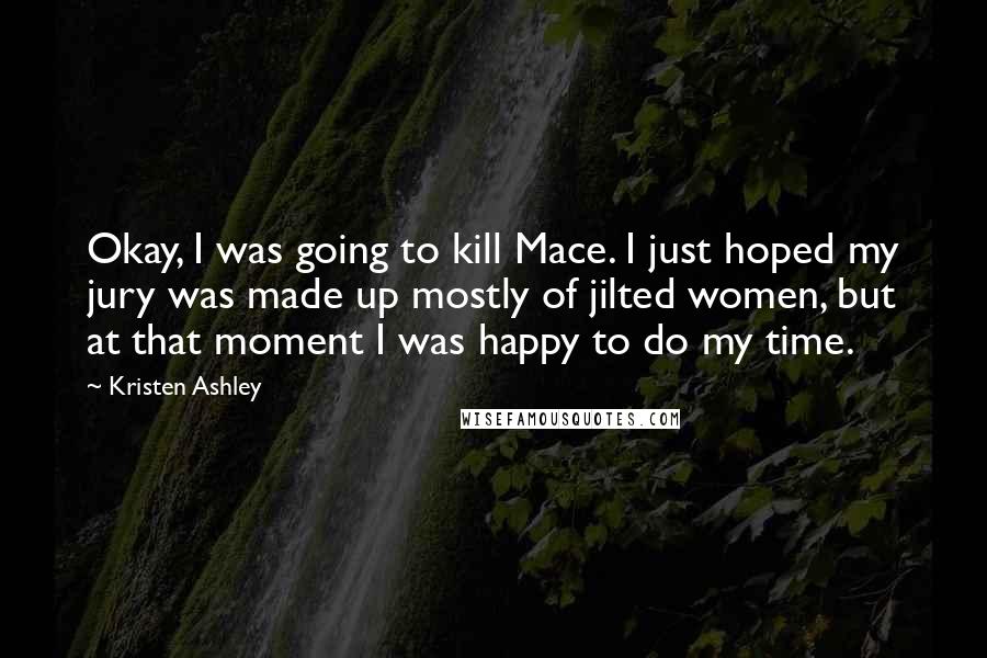 Kristen Ashley Quotes: Okay, I was going to kill Mace. I just hoped my jury was made up mostly of jilted women, but at that moment I was happy to do my time.