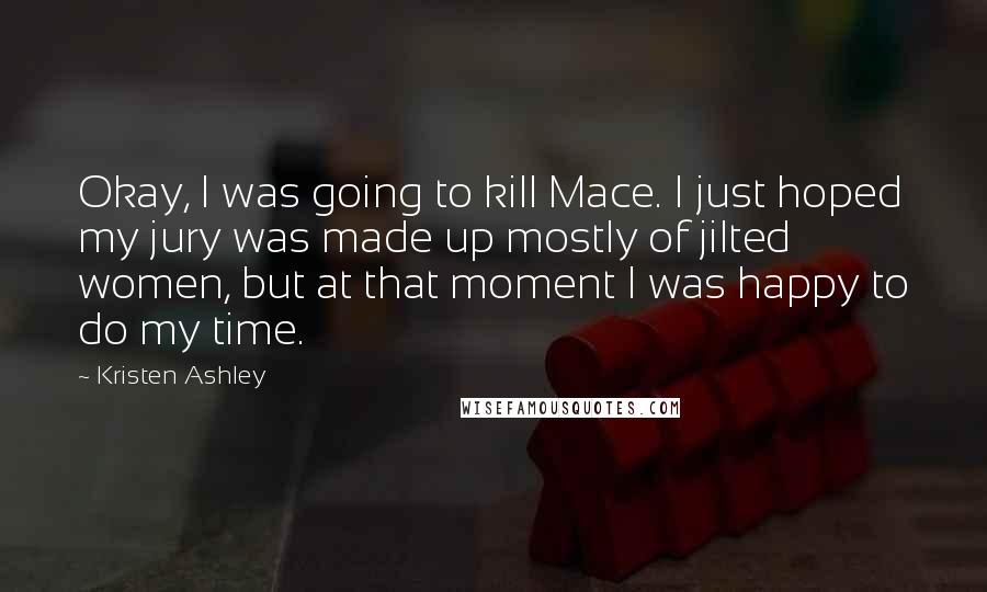 Kristen Ashley Quotes: Okay, I was going to kill Mace. I just hoped my jury was made up mostly of jilted women, but at that moment I was happy to do my time.