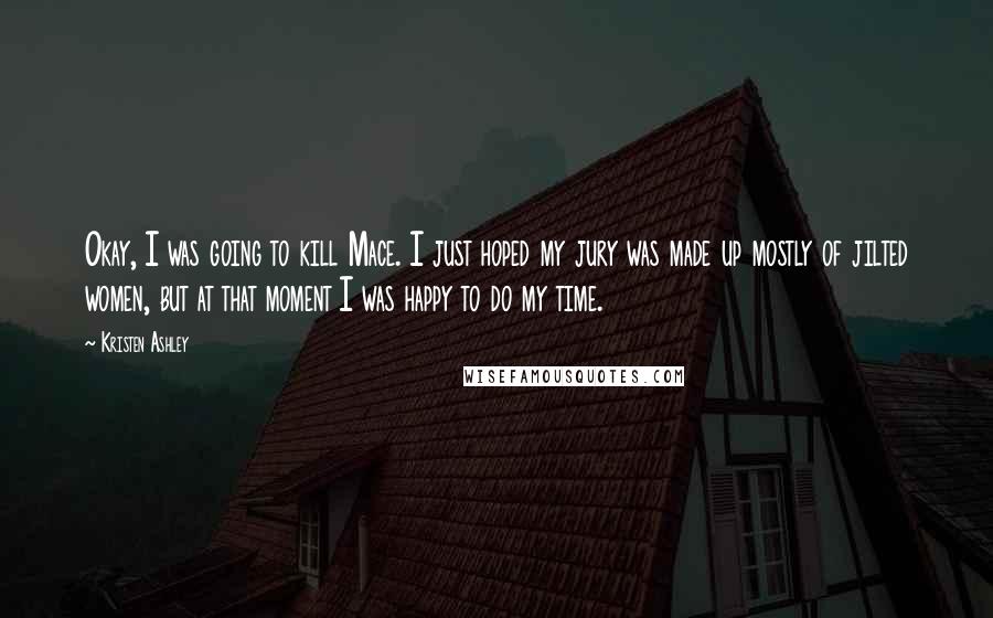 Kristen Ashley Quotes: Okay, I was going to kill Mace. I just hoped my jury was made up mostly of jilted women, but at that moment I was happy to do my time.