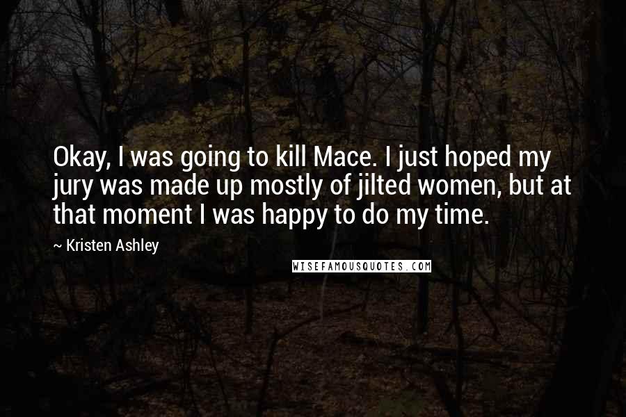 Kristen Ashley Quotes: Okay, I was going to kill Mace. I just hoped my jury was made up mostly of jilted women, but at that moment I was happy to do my time.