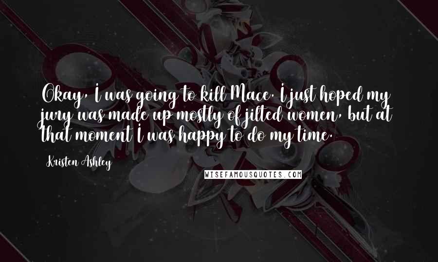 Kristen Ashley Quotes: Okay, I was going to kill Mace. I just hoped my jury was made up mostly of jilted women, but at that moment I was happy to do my time.