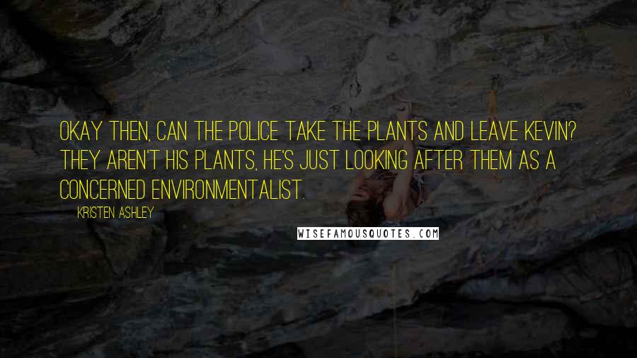 Kristen Ashley Quotes: Okay then, can the police take the plants and leave Kevin? They aren't his plants, he's just looking after them as a concerned environmentalist.