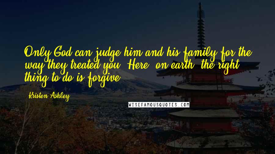 Kristen Ashley Quotes: Only God can judge him and his family for the way they treated you. Here, on earth, the right thing to do is forgive.