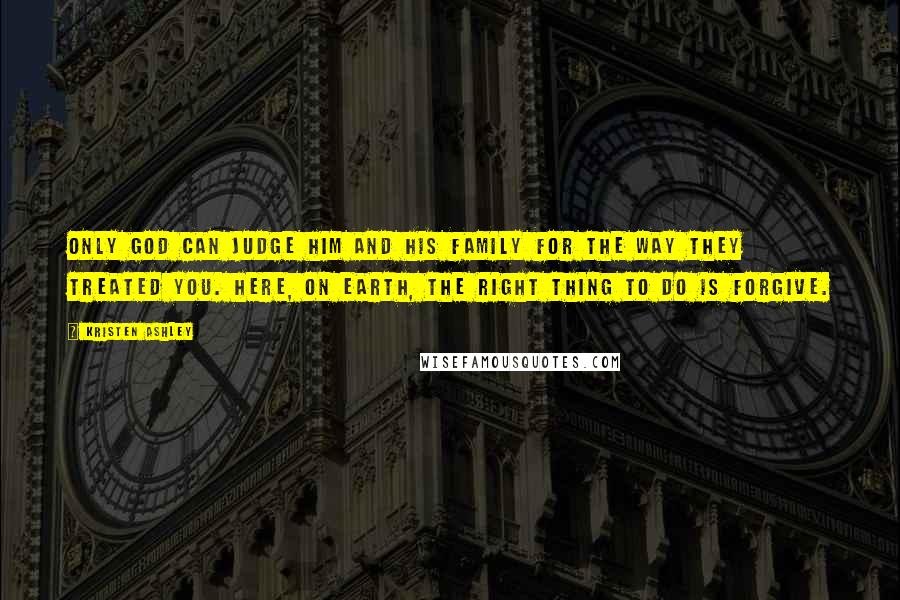 Kristen Ashley Quotes: Only God can judge him and his family for the way they treated you. Here, on earth, the right thing to do is forgive.