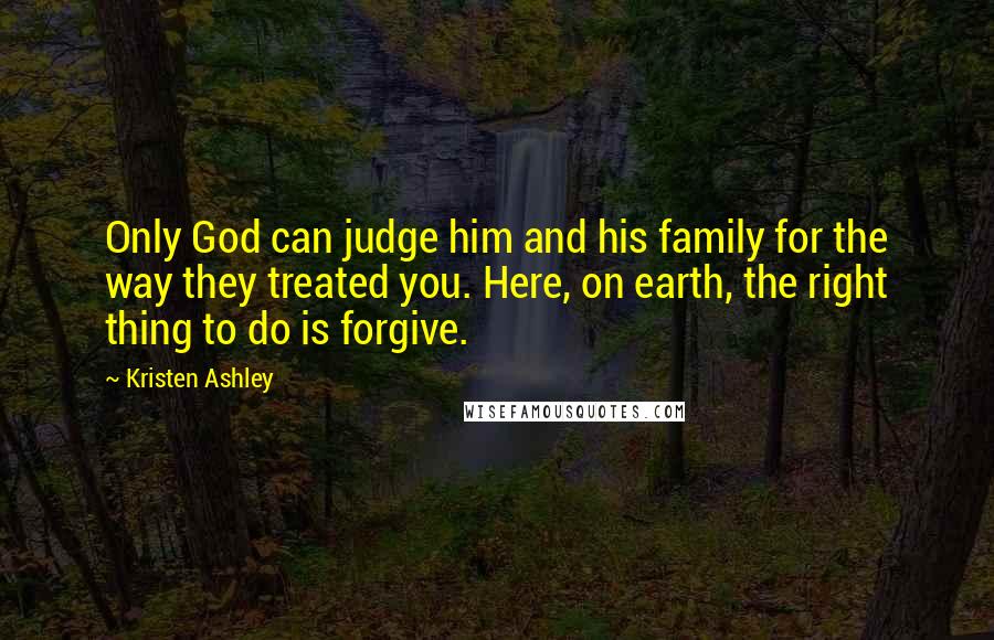 Kristen Ashley Quotes: Only God can judge him and his family for the way they treated you. Here, on earth, the right thing to do is forgive.