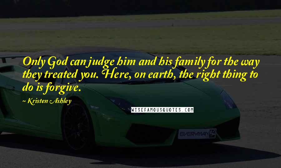 Kristen Ashley Quotes: Only God can judge him and his family for the way they treated you. Here, on earth, the right thing to do is forgive.