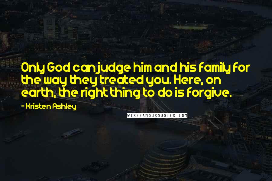 Kristen Ashley Quotes: Only God can judge him and his family for the way they treated you. Here, on earth, the right thing to do is forgive.