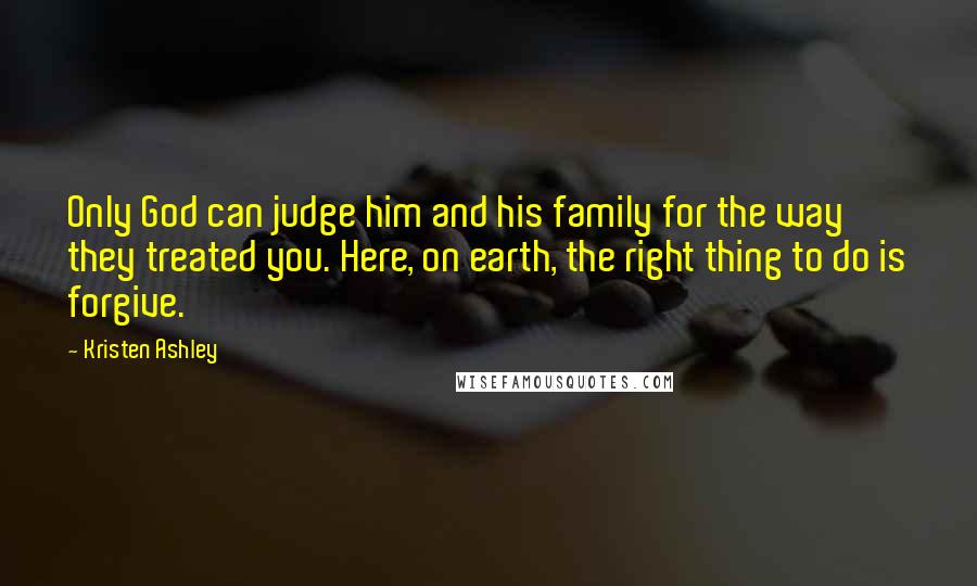 Kristen Ashley Quotes: Only God can judge him and his family for the way they treated you. Here, on earth, the right thing to do is forgive.