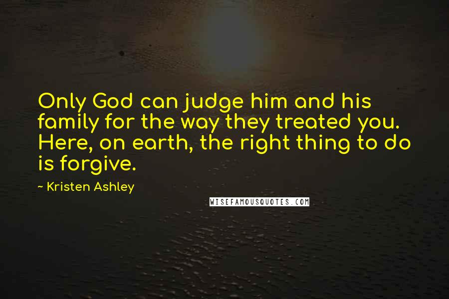 Kristen Ashley Quotes: Only God can judge him and his family for the way they treated you. Here, on earth, the right thing to do is forgive.