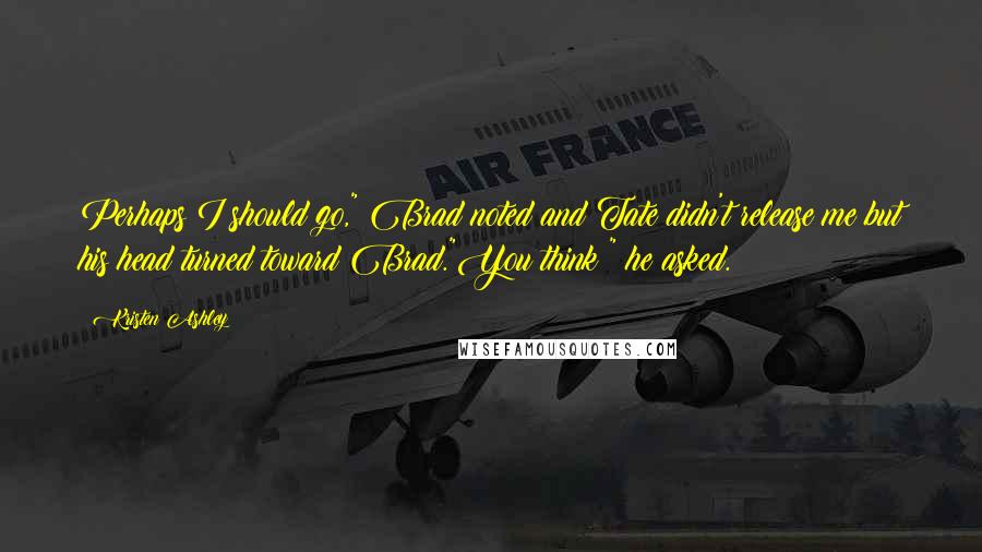 Kristen Ashley Quotes: Perhaps I should go," Brad noted and Tate didn't release me but his head turned toward Brad."You think?" he asked.