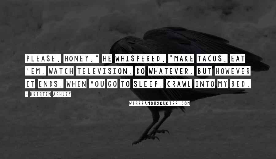 Kristen Ashley Quotes: Please, honey," he whispered, "make tacos. Eat 'em. Watch television. Do whatever. But however it ends, when you go to sleep, crawl into my bed.