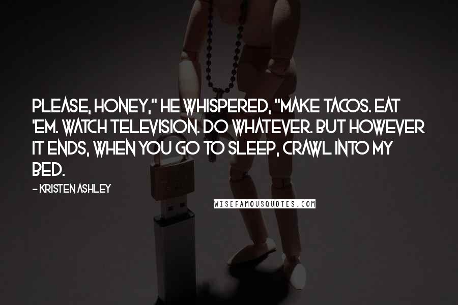 Kristen Ashley Quotes: Please, honey," he whispered, "make tacos. Eat 'em. Watch television. Do whatever. But however it ends, when you go to sleep, crawl into my bed.