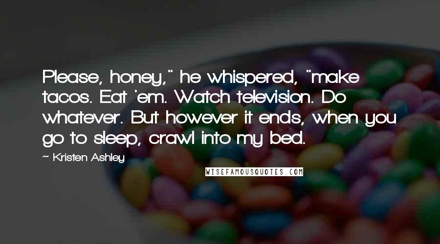 Kristen Ashley Quotes: Please, honey," he whispered, "make tacos. Eat 'em. Watch television. Do whatever. But however it ends, when you go to sleep, crawl into my bed.