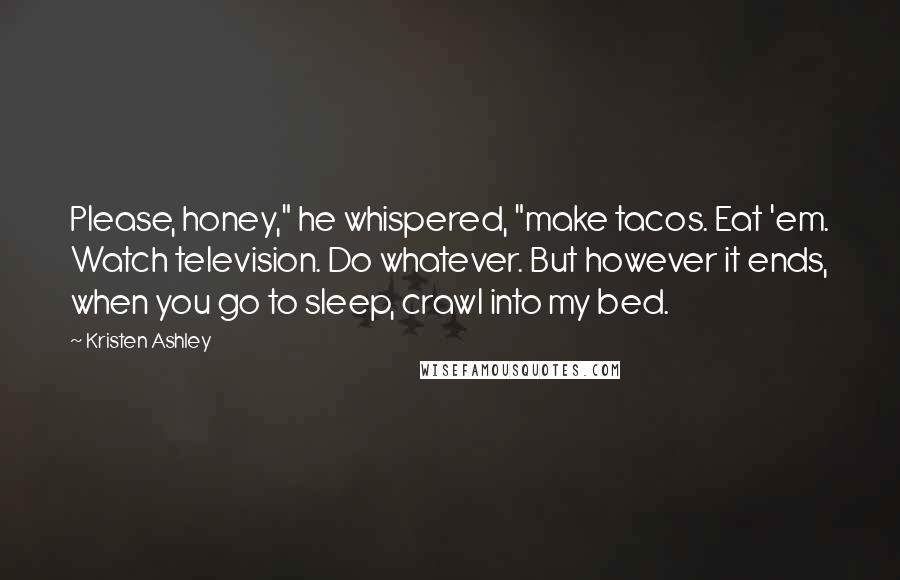 Kristen Ashley Quotes: Please, honey," he whispered, "make tacos. Eat 'em. Watch television. Do whatever. But however it ends, when you go to sleep, crawl into my bed.