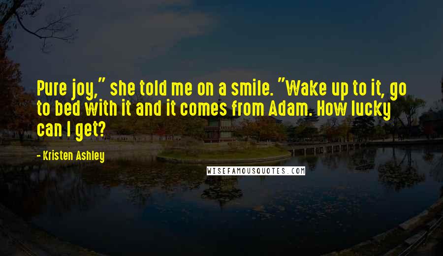 Kristen Ashley Quotes: Pure joy," she told me on a smile. "Wake up to it, go to bed with it and it comes from Adam. How lucky can I get?