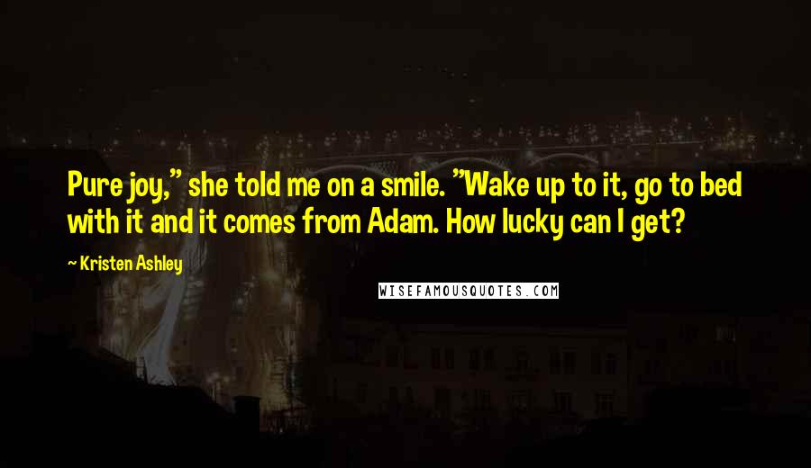 Kristen Ashley Quotes: Pure joy," she told me on a smile. "Wake up to it, go to bed with it and it comes from Adam. How lucky can I get?