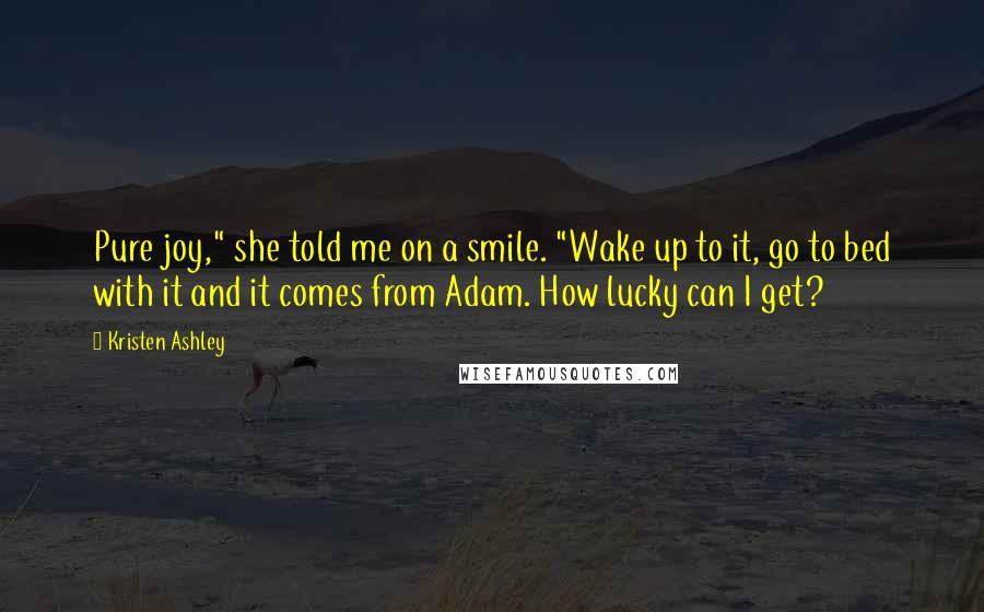 Kristen Ashley Quotes: Pure joy," she told me on a smile. "Wake up to it, go to bed with it and it comes from Adam. How lucky can I get?