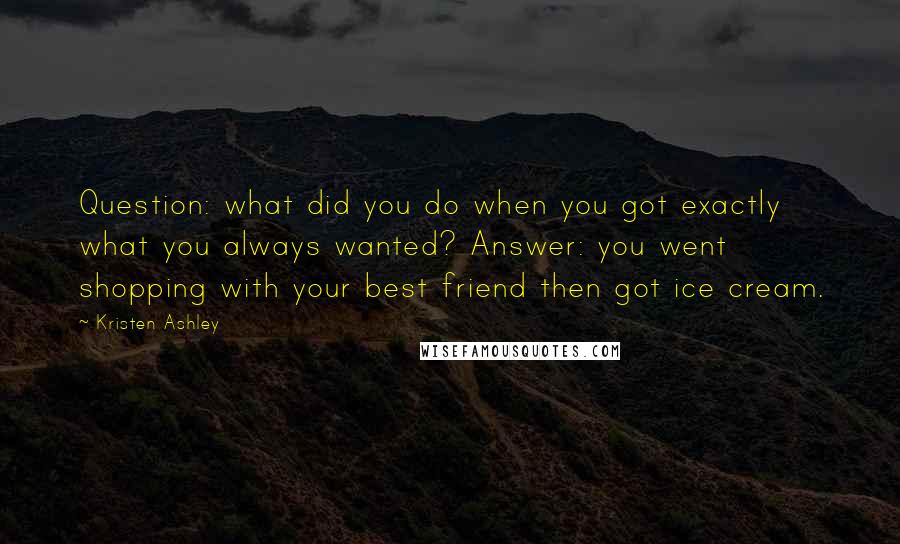 Kristen Ashley Quotes: Question: what did you do when you got exactly what you always wanted? Answer: you went shopping with your best friend then got ice cream.