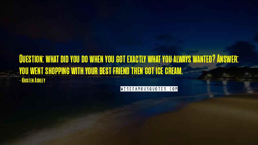 Kristen Ashley Quotes: Question: what did you do when you got exactly what you always wanted? Answer: you went shopping with your best friend then got ice cream.