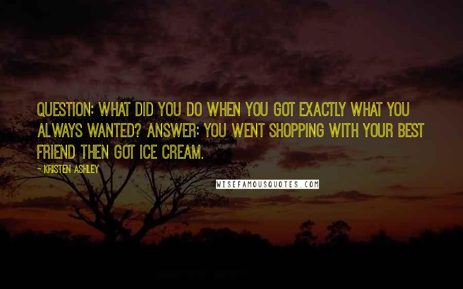 Kristen Ashley Quotes: Question: what did you do when you got exactly what you always wanted? Answer: you went shopping with your best friend then got ice cream.