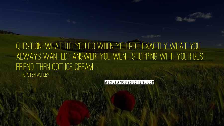 Kristen Ashley Quotes: Question: what did you do when you got exactly what you always wanted? Answer: you went shopping with your best friend then got ice cream.