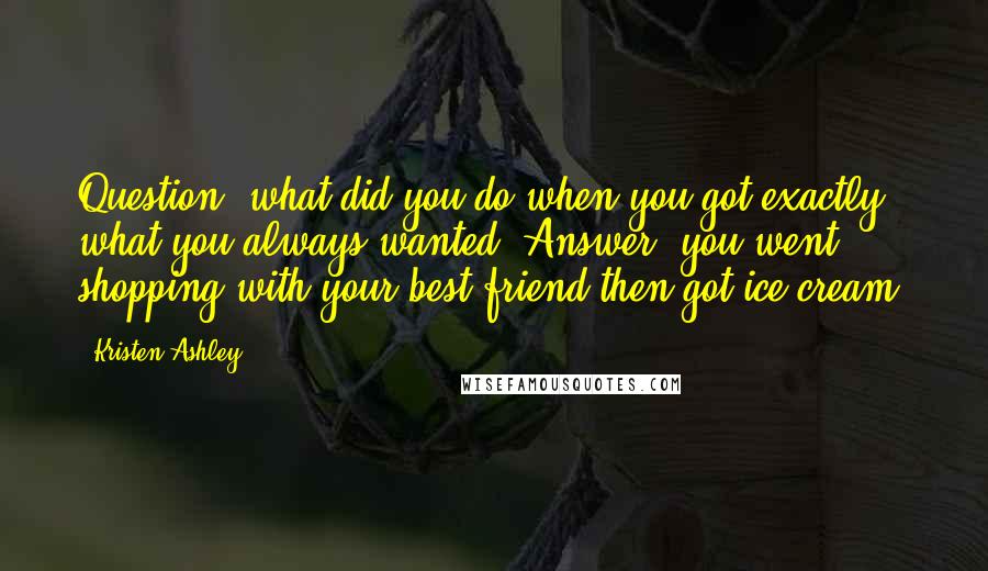 Kristen Ashley Quotes: Question: what did you do when you got exactly what you always wanted? Answer: you went shopping with your best friend then got ice cream.