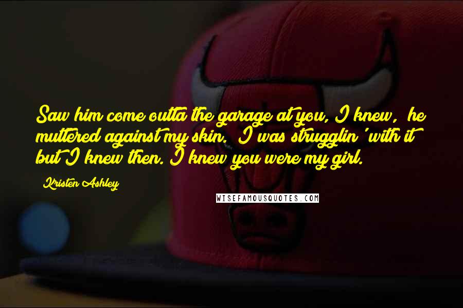 Kristen Ashley Quotes: Saw him come outta the garage at you, I knew," he muttered against my skin. "I was strugglin' with it but I knew then. I knew you were my girl.