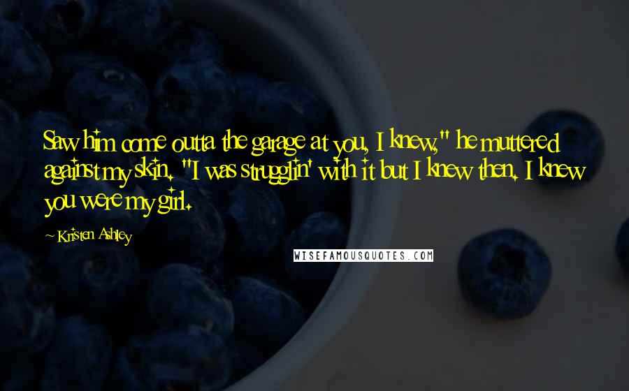 Kristen Ashley Quotes: Saw him come outta the garage at you, I knew," he muttered against my skin. "I was strugglin' with it but I knew then. I knew you were my girl.