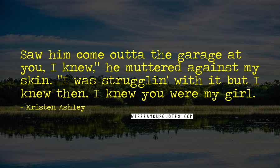 Kristen Ashley Quotes: Saw him come outta the garage at you, I knew," he muttered against my skin. "I was strugglin' with it but I knew then. I knew you were my girl.