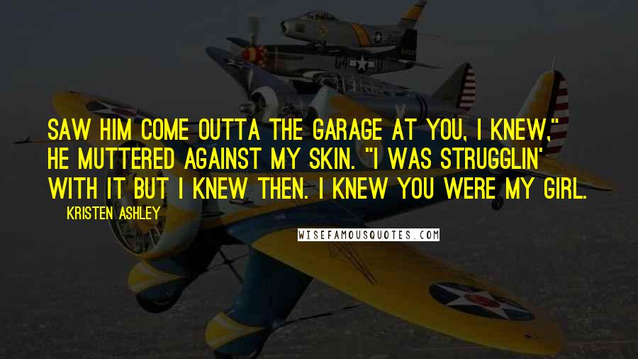 Kristen Ashley Quotes: Saw him come outta the garage at you, I knew," he muttered against my skin. "I was strugglin' with it but I knew then. I knew you were my girl.