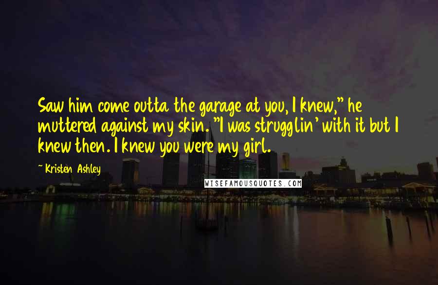 Kristen Ashley Quotes: Saw him come outta the garage at you, I knew," he muttered against my skin. "I was strugglin' with it but I knew then. I knew you were my girl.