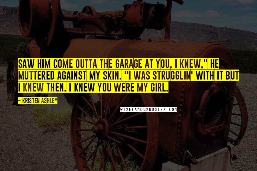 Kristen Ashley Quotes: Saw him come outta the garage at you, I knew," he muttered against my skin. "I was strugglin' with it but I knew then. I knew you were my girl.