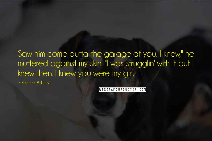 Kristen Ashley Quotes: Saw him come outta the garage at you, I knew," he muttered against my skin. "I was strugglin' with it but I knew then. I knew you were my girl.