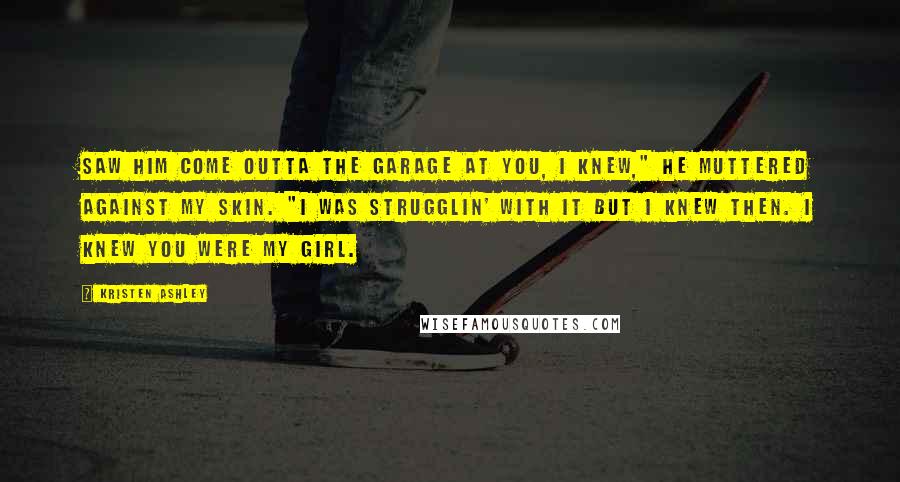 Kristen Ashley Quotes: Saw him come outta the garage at you, I knew," he muttered against my skin. "I was strugglin' with it but I knew then. I knew you were my girl.