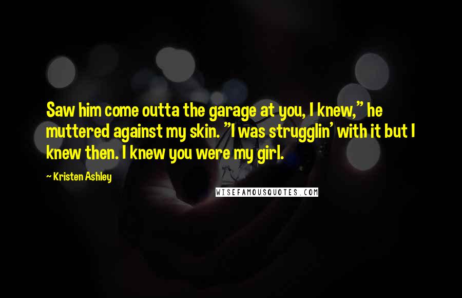 Kristen Ashley Quotes: Saw him come outta the garage at you, I knew," he muttered against my skin. "I was strugglin' with it but I knew then. I knew you were my girl.