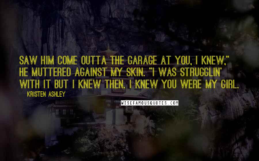 Kristen Ashley Quotes: Saw him come outta the garage at you, I knew," he muttered against my skin. "I was strugglin' with it but I knew then. I knew you were my girl.