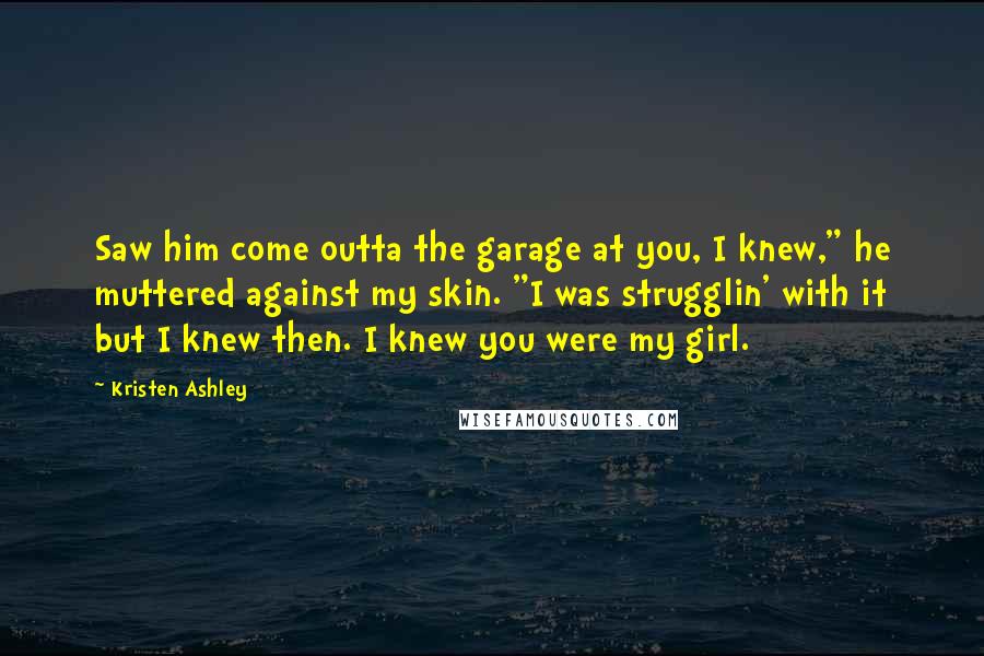 Kristen Ashley Quotes: Saw him come outta the garage at you, I knew," he muttered against my skin. "I was strugglin' with it but I knew then. I knew you were my girl.