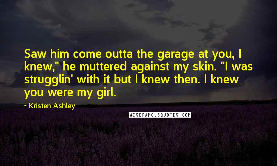 Kristen Ashley Quotes: Saw him come outta the garage at you, I knew," he muttered against my skin. "I was strugglin' with it but I knew then. I knew you were my girl.